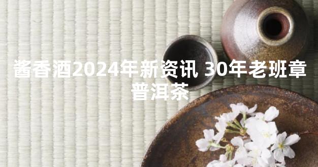 酱香酒2024年新资讯 30年老班章普洱茶